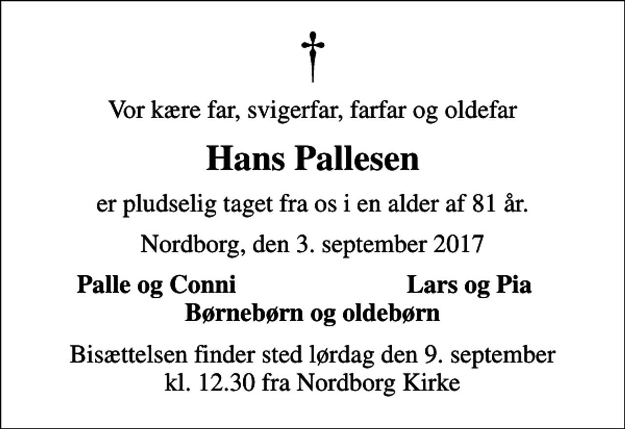 <p>Vor kære far, svigerfar, farfar og oldefar<br />Hans Pallesen<br />er pludselig taget fra os i en alder af 81 år.<br />Nordborg, den 3. september 2017<br />Palle og Conni<br />Lars og Pia<br />Bisættelsen finder sted lørdag den 9. september kl. 12.30 fra Nordborg Kirke</p>