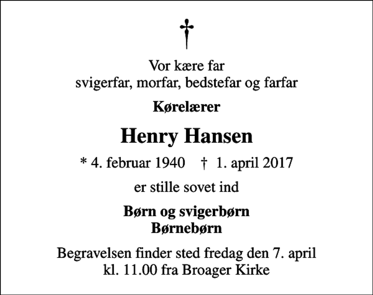 <p>Vor kære far svigerfar, morfar, bedstefar og farfar<br />Kørelærer<br />Henry Hansen<br />* 4. februar 1940 ✝ 1. april 2017<br />er stille sovet ind<br />Børn og svigerbørn Børnebørn<br />Begravelsen finder sted fredag den 7. april kl. 11.00 fra Broager Kirke</p>
