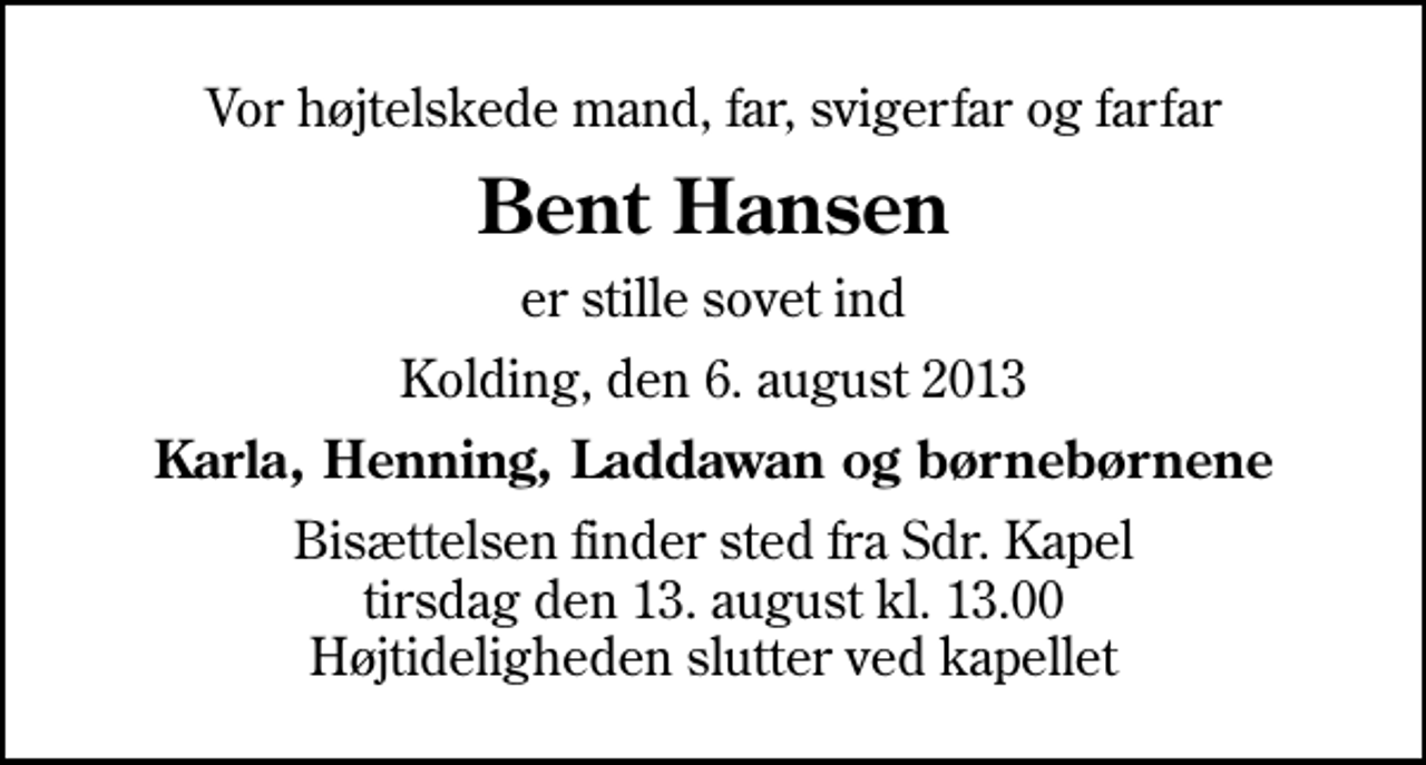 <p>Vor højtelskede mand, far, svigerfar og farfar<br />Bent Hansen<br />er stille sovet ind<br />Kolding, den 6. august 2013<br />Karla, Henning, Laddawan og børnebørnene<br />Bisættelsen finder sted fra Sdr. Kapel tirsdag den 13. august kl. 13.00 Højtideligheden slutter ved kapellet</p>
