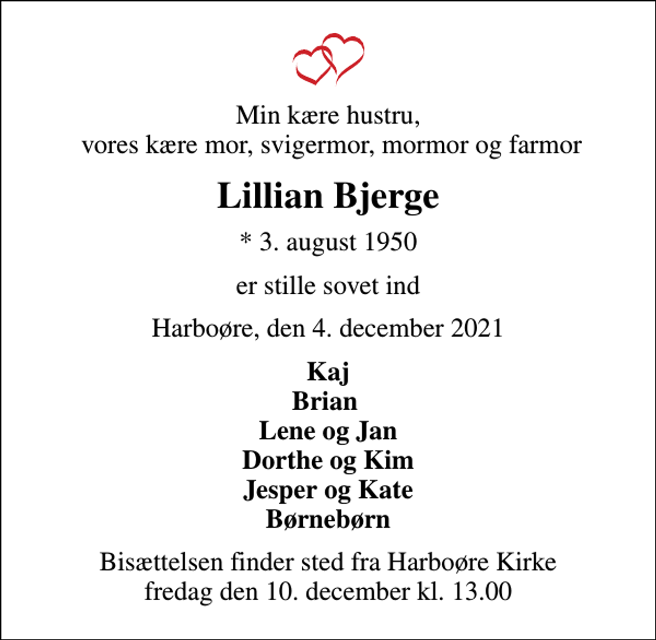 <p>Min kære hustru, vores kære mor, svigermor, mormor og farmor<br />Lillian Bjerge<br />* 3. august 1950<br />er stille sovet ind<br />Harboøre, den 4. december 2021<br />Kaj Brian Lene og Jan Dorthe og Kim Jesper og Kate Børnebørn<br />Bisættelsen finder sted fra Harboøre Kirke fredag den 10. december kl. 13.00</p>