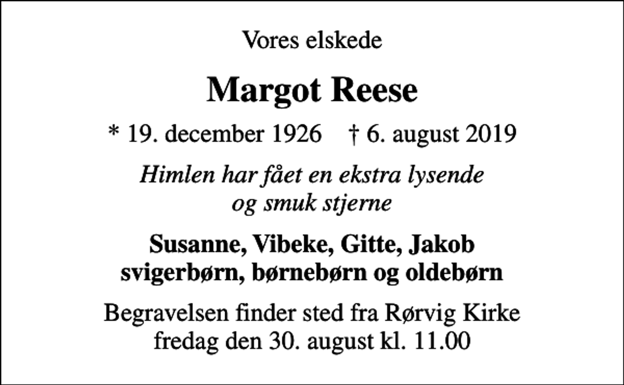 <p>Vores elskede<br />Margot Reese<br />* 19. december 1926 ✝ 6. august 2019<br />Himlen har fået en ekstra lysende og smuk stjerne<br />Susanne, Vibeke, Gitte, Jakob svigerbørn, børnebørn og oldebørn<br />Begravelsen finder sted fra Rørvig Kirke fredag den 30. august kl. 11.00</p>