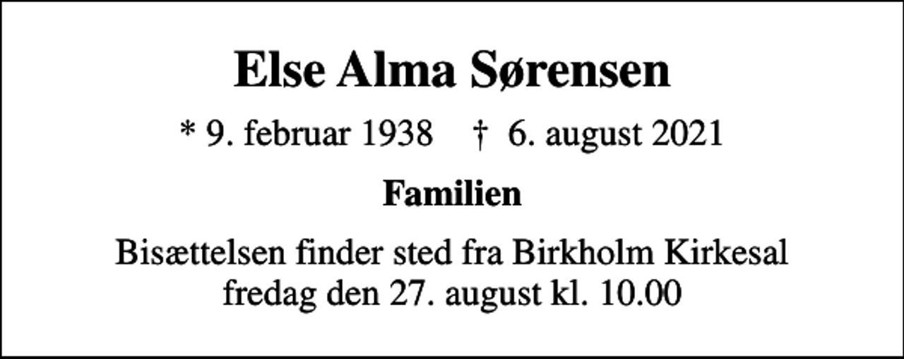 <p>Else Alma Sørensen<br />* 9. februar 1938 ✝ 6. august 2021<br />Familien<br />Bisættelsen finder sted fra Birkholm Kirkesal fredag den 27. august kl. 10.00</p>