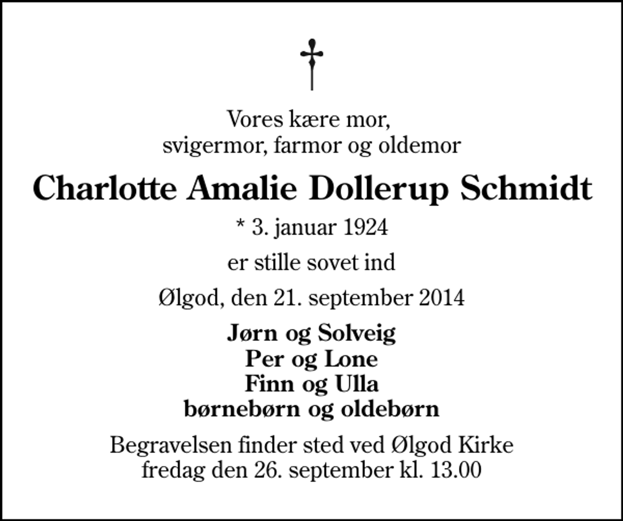 <p>Vores kære mor, svigermor, farmor og oldemor<br />Charlotte Amalie Dollerup Schmidt<br />* 3. januar 1924<br />er stille sovet ind<br />Ølgod, den 21. september 2014<br />Jørn og Solveig Per og Lone Finn og Ulla børnebørn og oldebørn<br />Begravelsen finder sted ved Ølgod Kirke fredag den 26. september kl. 13.00</p>