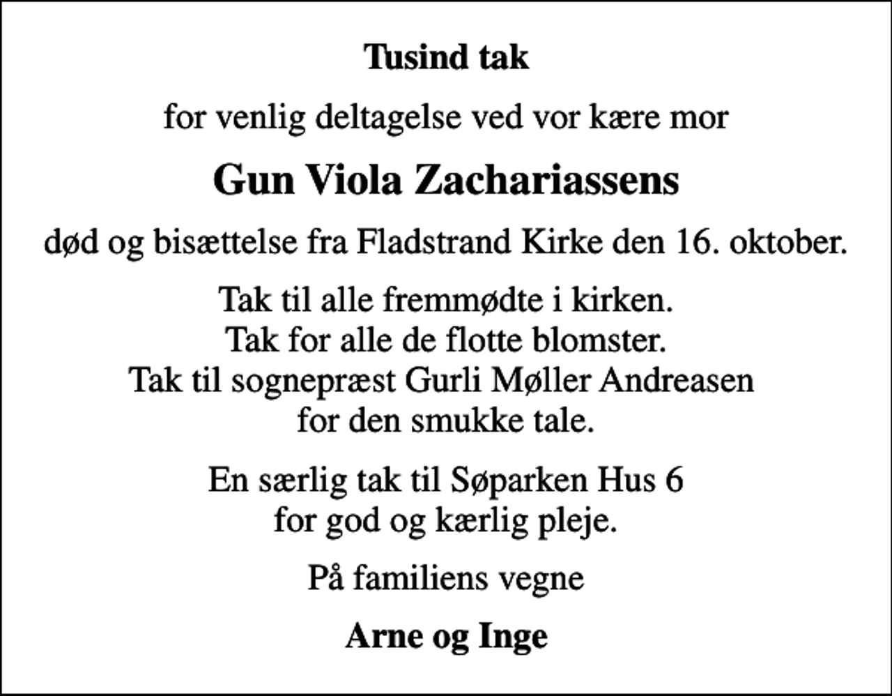 <p>Tusind tak<br />for venlig deltagelse ved vor kære mor<br />Gun Viola Zachariassens<br />død og bisættelse fra Fladstrand Kirke den 16. oktober.<br />Tak til alle fremmødte i kirken. Tak for alle de flotte blomster. Tak til sognepræst Gurli Møller Andreasen for den smukke tale.<br />En særlig tak til Søparken Hus 6 for god og kærlig pleje.<br />På familiens vegne<br />Arne og Inge</p>