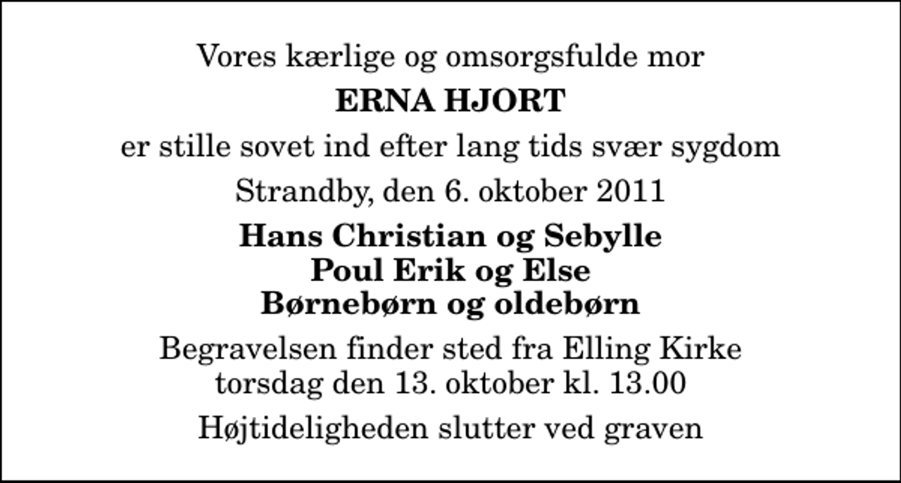 <p>Vores kærlige og omsorgsfulde mor<br />Erna Hjort<br />er stille sovet ind efter lang tids svær sygdom<br />Strandby, den 6. oktober 2011<br />Hans Christian og Sebylle Poul Erik og Else Børnebørn og oldebørn<br />Begravelsen finder sted fra Elling Kirke torsdag den 13. oktober kl. 13.00 Højtideligheden slutter ved graven</p>
