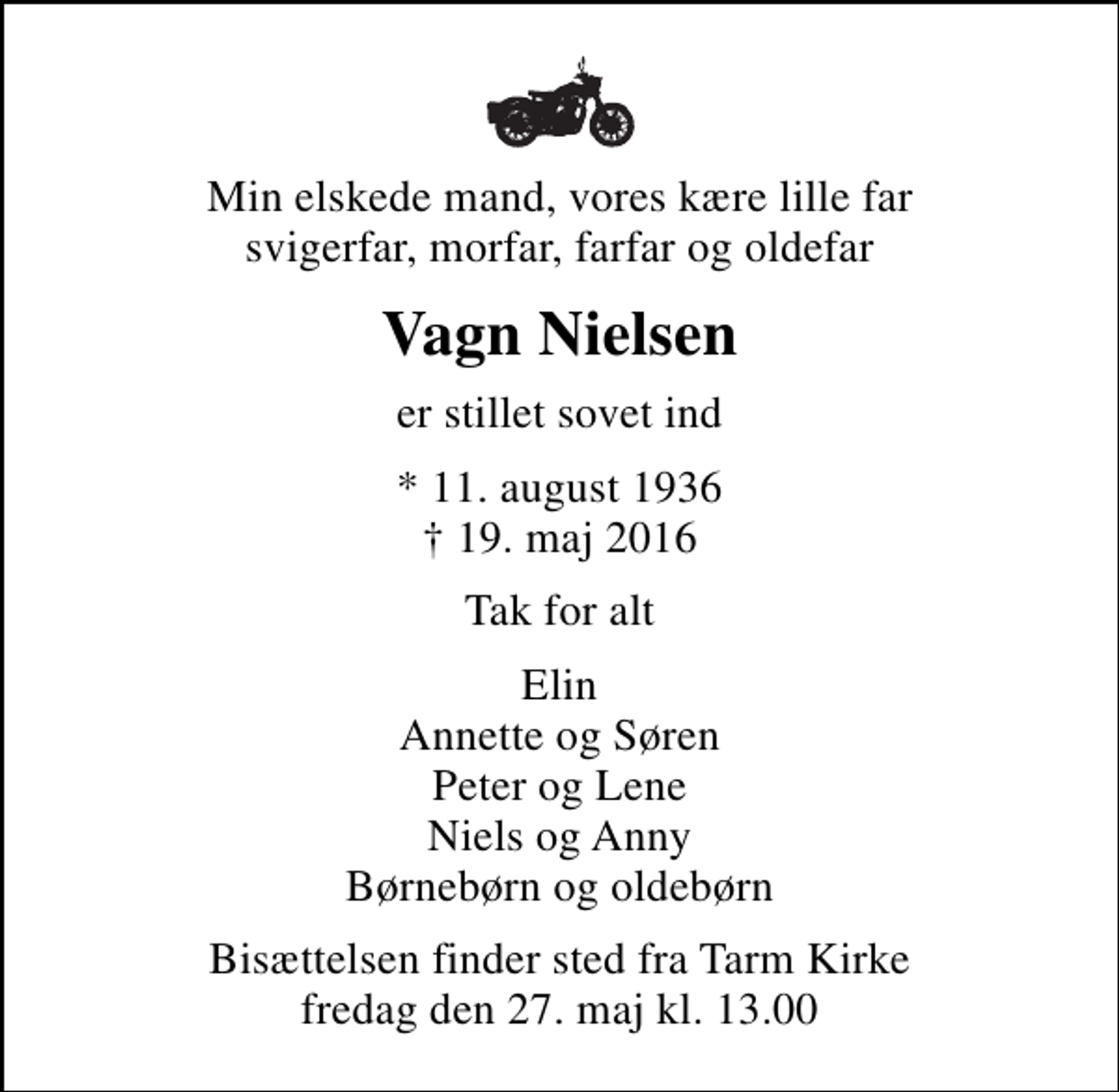 <p>Min elskede mand, vores kære lille far svigerfar, morfar, farfar og oldefar<br />Vagn Nielsen<br />er stillet sovet ind<br />* 11. august 1936<br />✝ 19. maj 2016<br />Tak for alt<br />Elin Annette og Søren Peter og Lene Niels og Anny Børnebørn og oldebørn<br />Bisættelsen finder sted fra Tarm Kirke fredag den 27. maj kl. 13.00</p>