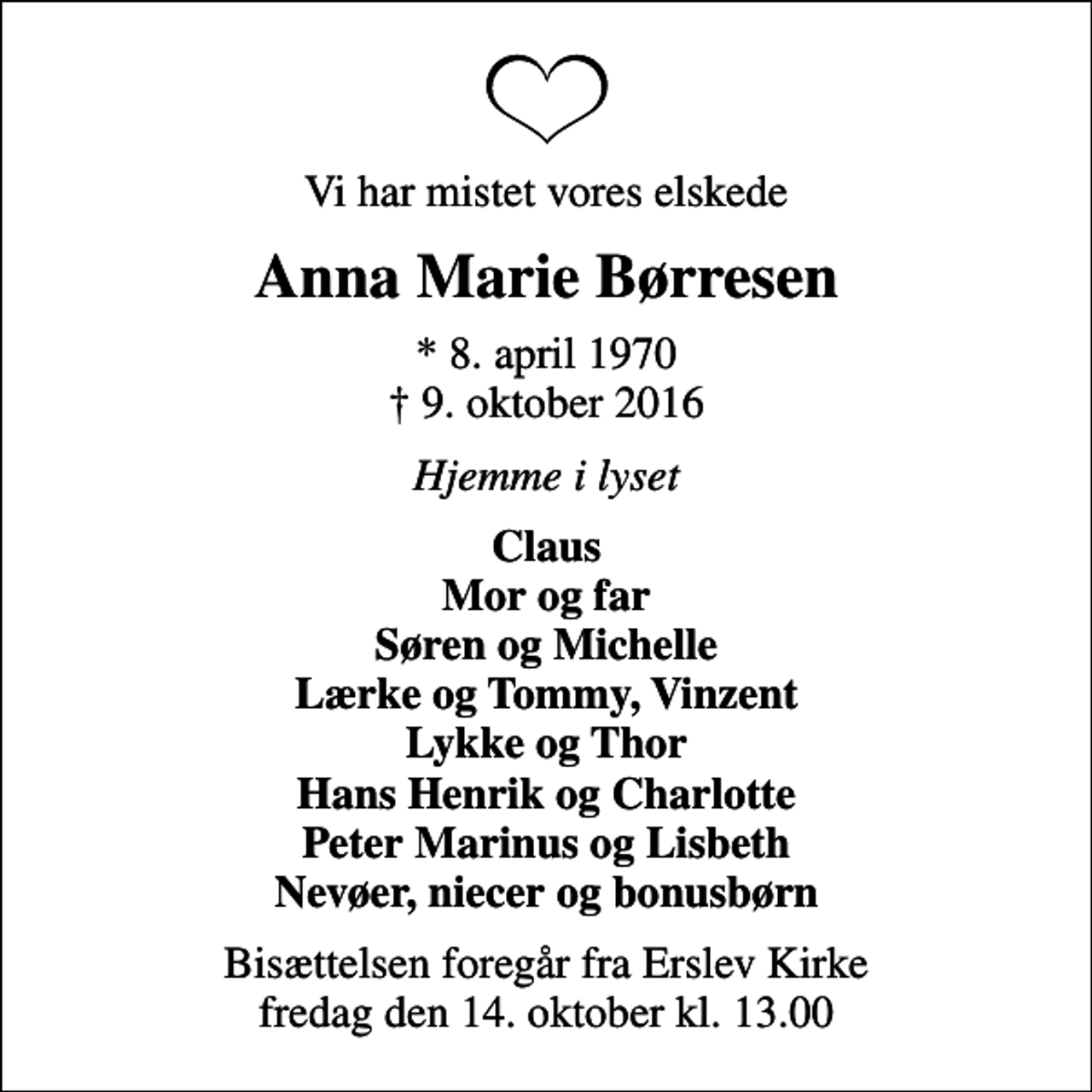 <p>Vi har mistet vores elskede<br />Anna Marie Børresen<br />* 8. april 1970<br />✝ 9. oktober 2016<br />Hjemme i lyset<br />Claus Mor og far Søren og Michelle Lærke og Tommy, Vinzent Lykke og Thor Hans Henrik og Charlotte Peter Marinus og Lisbeth Nevøer, niecer og bonusbørn<br />Bisættelsen foregår fra Erslev Kirke fredag den 14. oktober kl. 13.00</p>
