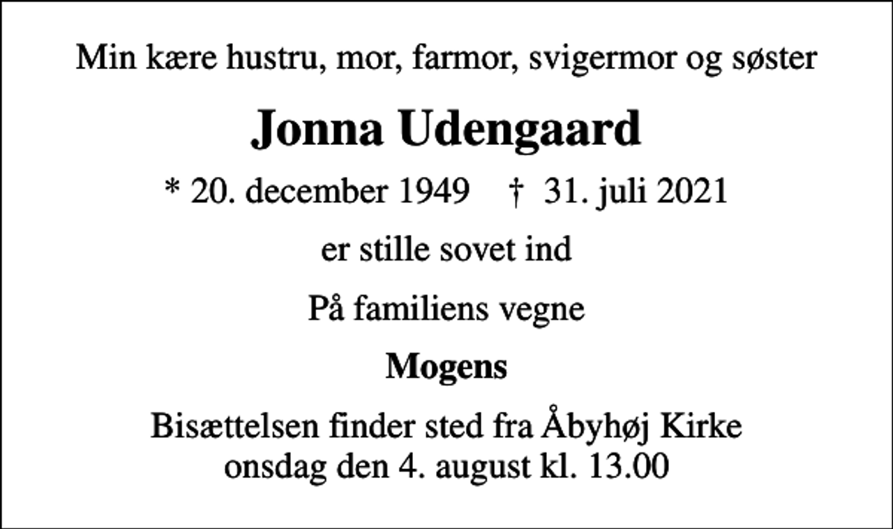 <p>Min kære hustru, mor, farmor, svigermor og søster<br />Jonna Udengaard<br />* 20. december 1949 ✝ 31. juli 2021<br />er stille sovet ind<br />På familiens vegne<br />Mogens<br />Bisættelsen finder sted fra Åbyhøj Kirke onsdag den 4. august kl. 13.00</p>