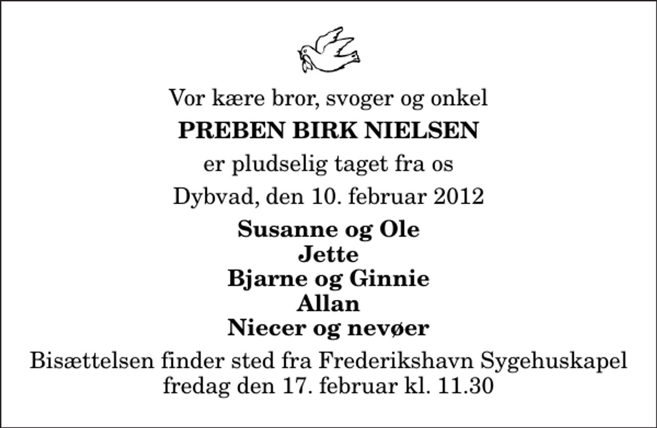<p>Vor kære bror, svoger og onkel<br />Preben Birk Nielsen<br />er pludselig taget fra os<br />Dybvad, den 10. februar 2012<br />Susanne og Ole Jette Bjarne og Ginnie Allan Niecer og nevøer<br />Bisættelsen finder sted fra Frederikshavn Sygehuskapel fredag den 17. februar kl. 11.30</p>