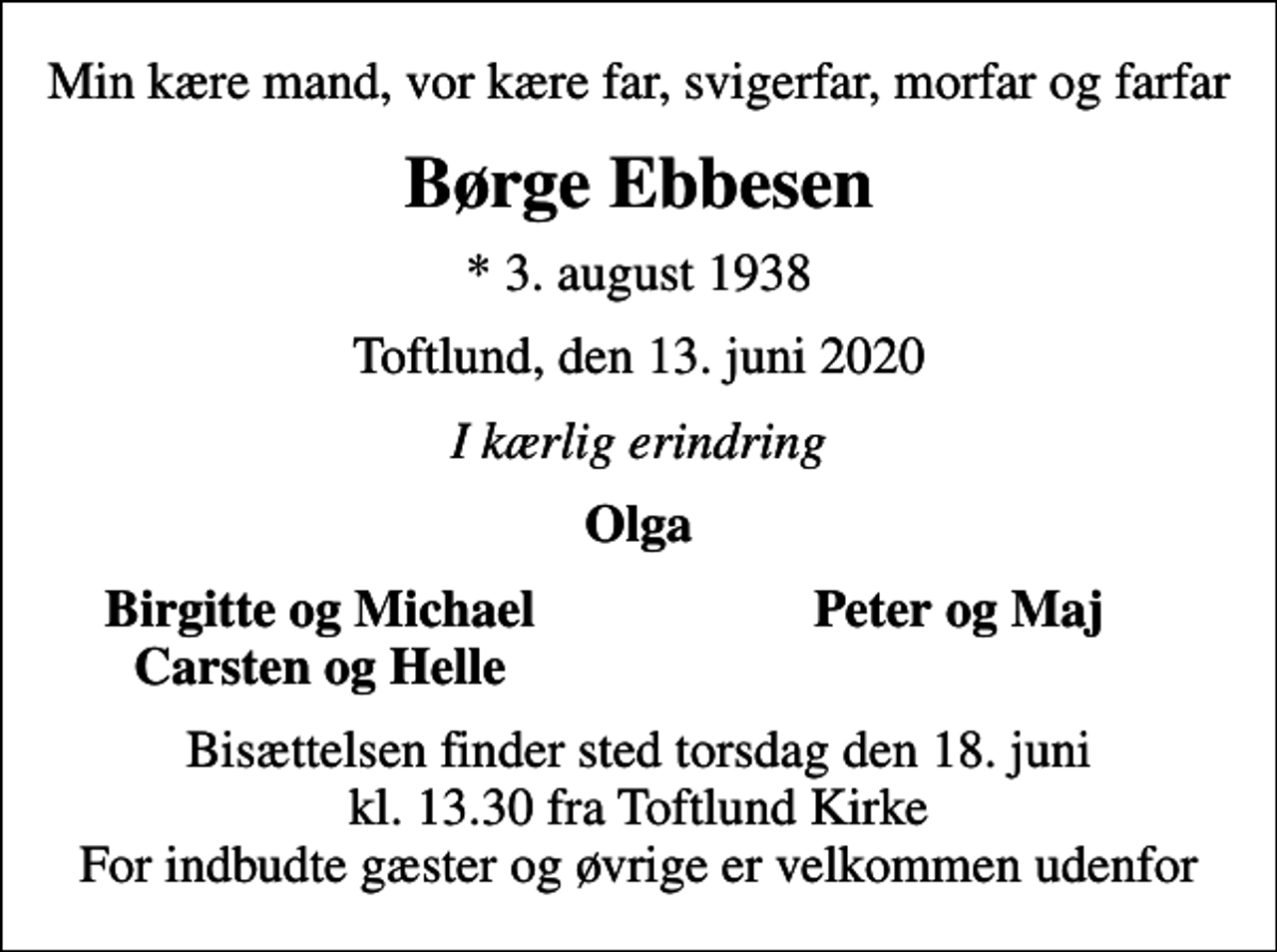 <p>Min kære mand, vor kære far, svigerfar, morfar og farfar<br />Børge Ebbesen<br />* 3. august 1938<br />Toftlund, den 13. juni 2020<br />I kærlig erindring<br />Olga<br />Birgitte og Michael<br />Peter og Maj<br />Carsten og Helle<br />Bisættelsen finder sted torsdag den 18. juni kl. 13.30 fra Toftlund Kirke For indbudte gæster og øvrige er velkommen udenfor</p>
