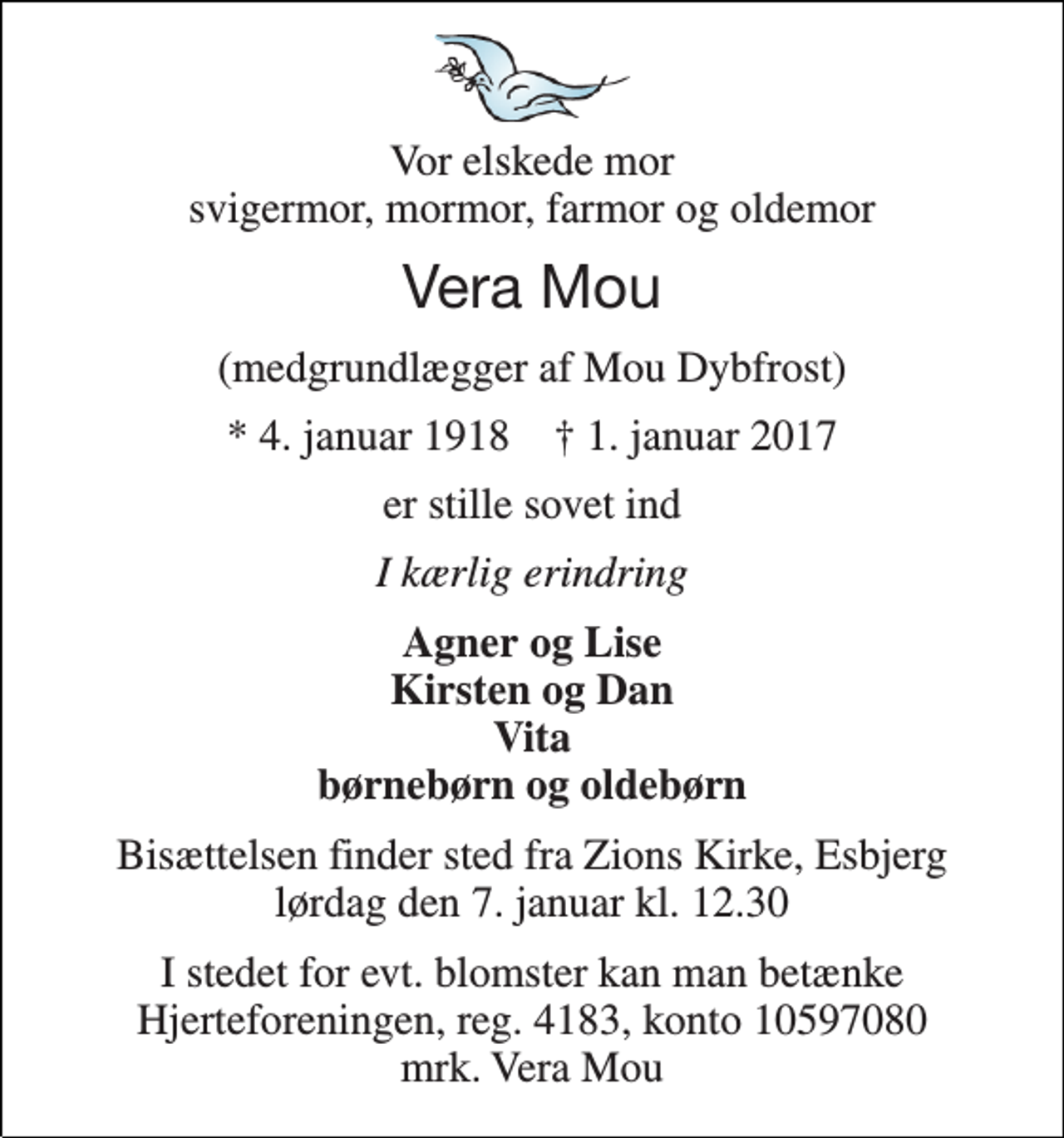 <p>Vor elskede mor svigermor, mormor, farmor og oldemor<br />Vera Mou<br />(medgrundlægger af Mou Dybfrost)<br />* 4. januar 1918 † 1. januar 2017<br />er stille sovet ind<br />I kærlig erindring<br />Agner og Lise Kirsten og Dan Vita børnebørn og oldebørn<br />Bisættelsen finder sted fra Zions Kirke, Esbjerg lørdag den 7. januar kl. 12.30<br />I stedet for evt. blomster kan man betænke Hjerteforeningen, reg. 4183, konto 10597080 mrk. Vera Mou</p>