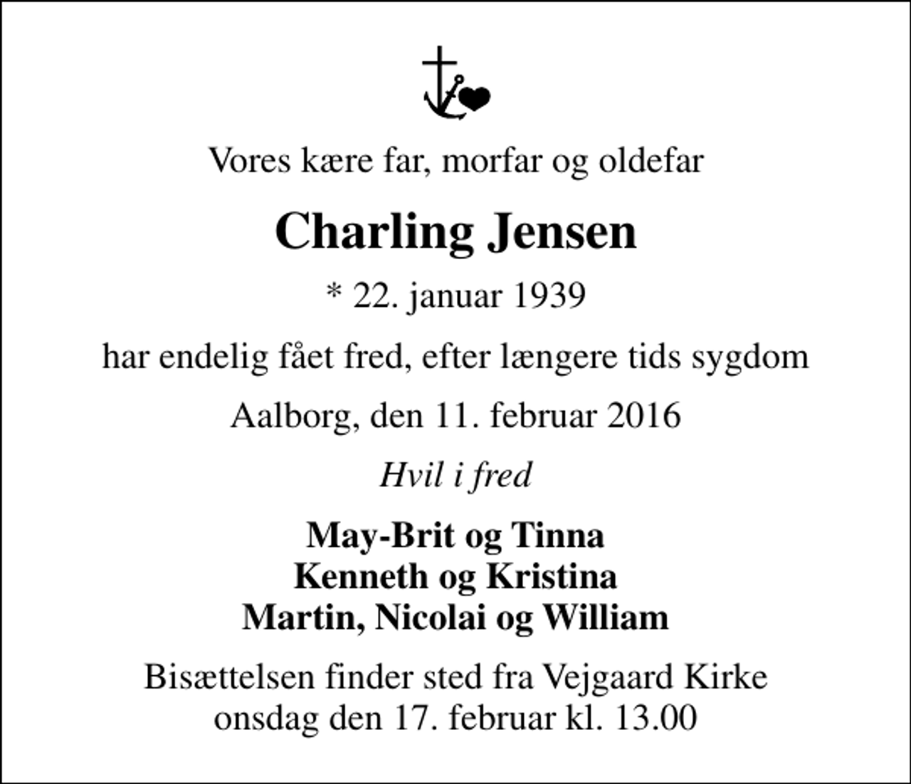 <p>Vores kære far, morfar og oldefar<br />Charling Jensen<br />* 22. januar 1939<br />har endelig fået fred, efter længere tids sygdom<br />Aalborg, den 11. februar 2016<br />Hvil i fred<br />May-Brit og Tinna Kenneth og Kristina Martin, Nicolai og William<br />Bisættelsen finder sted fra Vejgaard Kirke onsdag den 17. februar kl. 13.00</p>