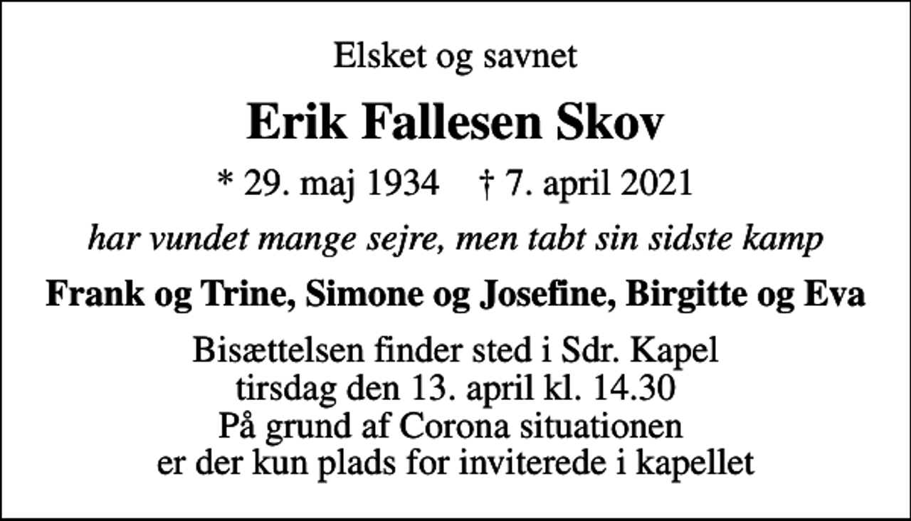 <p>Elsket og savnet<br />Erik Fallesen Skov<br />* 29. maj 1934 ✝ 7. april 2021<br />har vundet mange sejre, men tabt sin sidste kamp<br />Frank og Trine, Simone og Josefine, Birgitte og Eva<br />Bisættelsen finder sted i Sdr. Kapel tirsdag den 13. april kl. 14.30 På grund af Corona situationen er der kun plads for inviterede i kapellet</p>