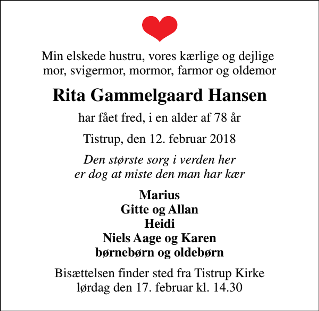 <p>Min elskede hustru, vores kærlige og dejlige mor, svigermor, mormor, farmor og oldemor<br />Rita Gammelgaard Hansen<br />har fået fred, i en alder af 78 år<br />Tistrup, den 12. februar 2018<br />Den største sorg i verden her er dog at miste den man har kær<br />Marius Gitte og Allan Heidi Niels Aage og Karen børnebørn og oldebørn<br />Bisættelsen finder sted fra Tistrup Kirke lørdag den 17. februar kl. 14.30</p>