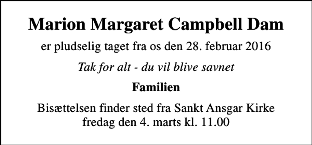 <p>Marion Margaret Campbell Dam<br />er pludselig taget fra os den 28. februar 2016<br />Tak for alt - du vil blive savnet<br />Familien<br />Bisættelsen finder sted fra Sankt Ansgar Kirke fredag den 4. marts kl. 11.00</p>