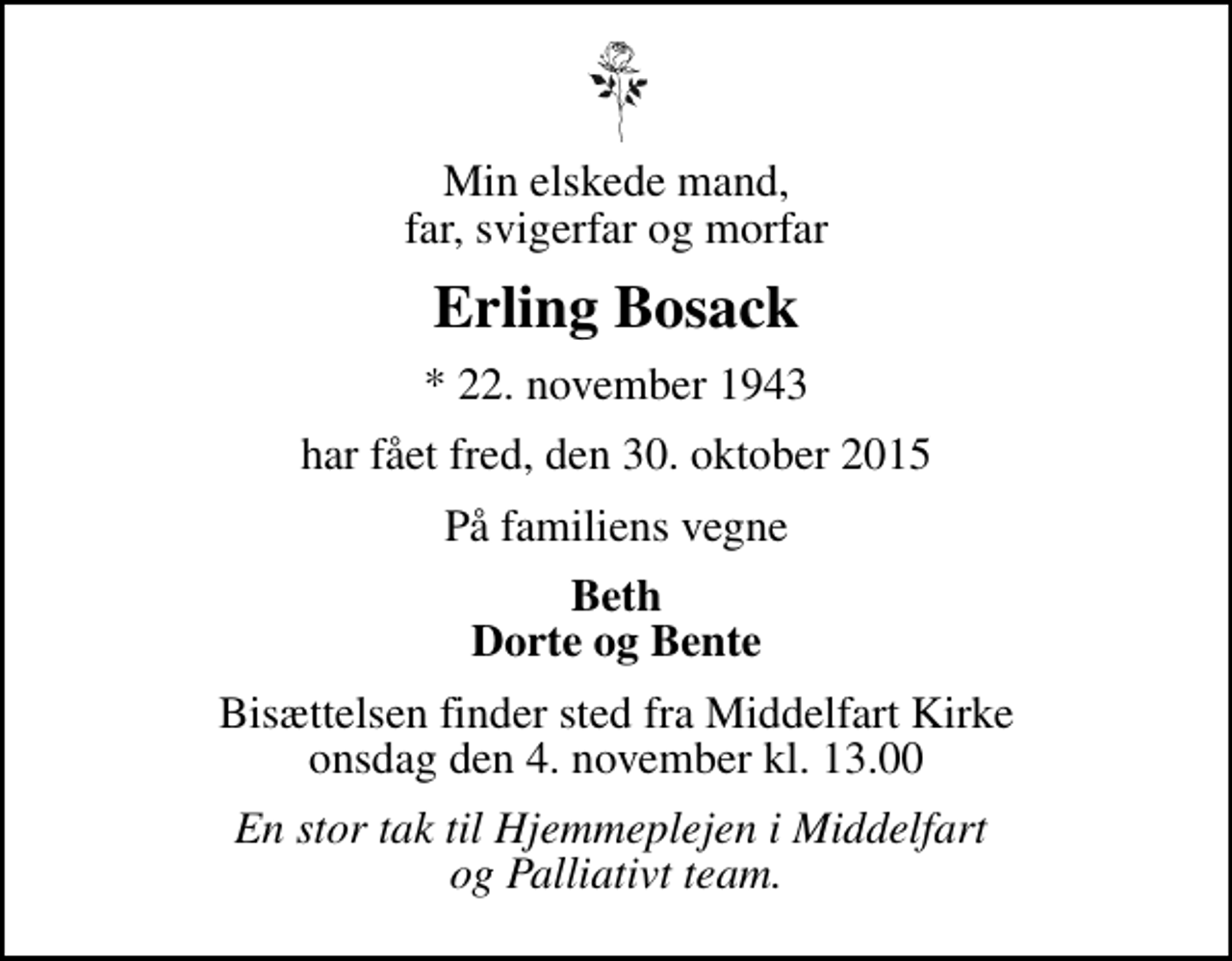 <p>Min elskede mand, far, svigerfar og morfar<br />Erling Bosack<br />* 22. november 1943<br />har fået fred, den 30. oktober 2015<br />På familiens vegne<br />Beth Dorte og Bente<br />Bisættelsen finder sted fra Middelfart Kirke onsdag den 4. november kl. 13.00<br />En stor tak til Hjemmeplejen i Middelfart og Palliativt team.</p>