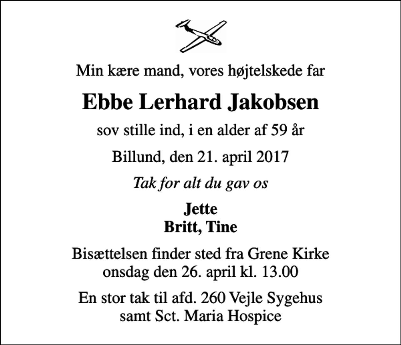 <p>Min kære mand, vores højtelskede far<br />Ebbe Lerhard Jakobsen<br />sov stille ind, i en alder af 59 år<br />Billund, den 21. april 2017<br />Tak for alt du gav os<br />Jette Britt, Tine<br />Bisættelsen finder sted fra Grene Kirke onsdag den 26. april kl. 13.00<br />En stor tak til afd. 260 Vejle Sygehus samt Sct. Maria Hospice</p>