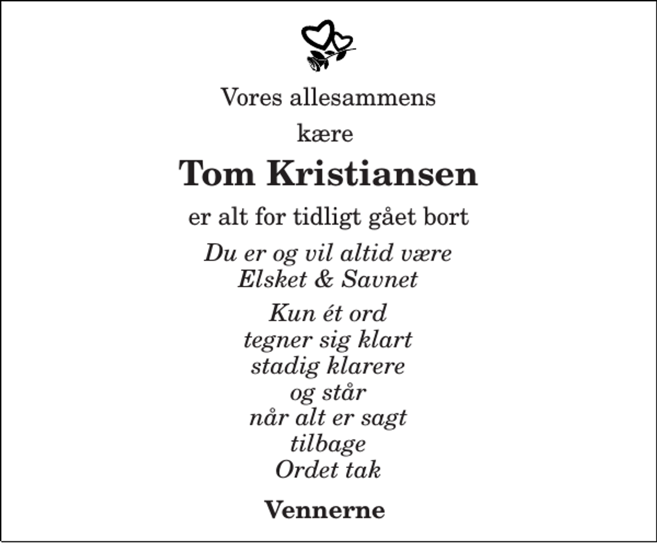 <p>Vores allesammens<br />kære<br />Tom Kristiansen<br />Er alt for tidligt gået bort<br />Du er og vil altid være Elsket &amp; Savnet<br />Kun ét ord tegner sig klart stadig klarere og står når alt er sagt tilbage Ordet tak<br />Vennerne</p>