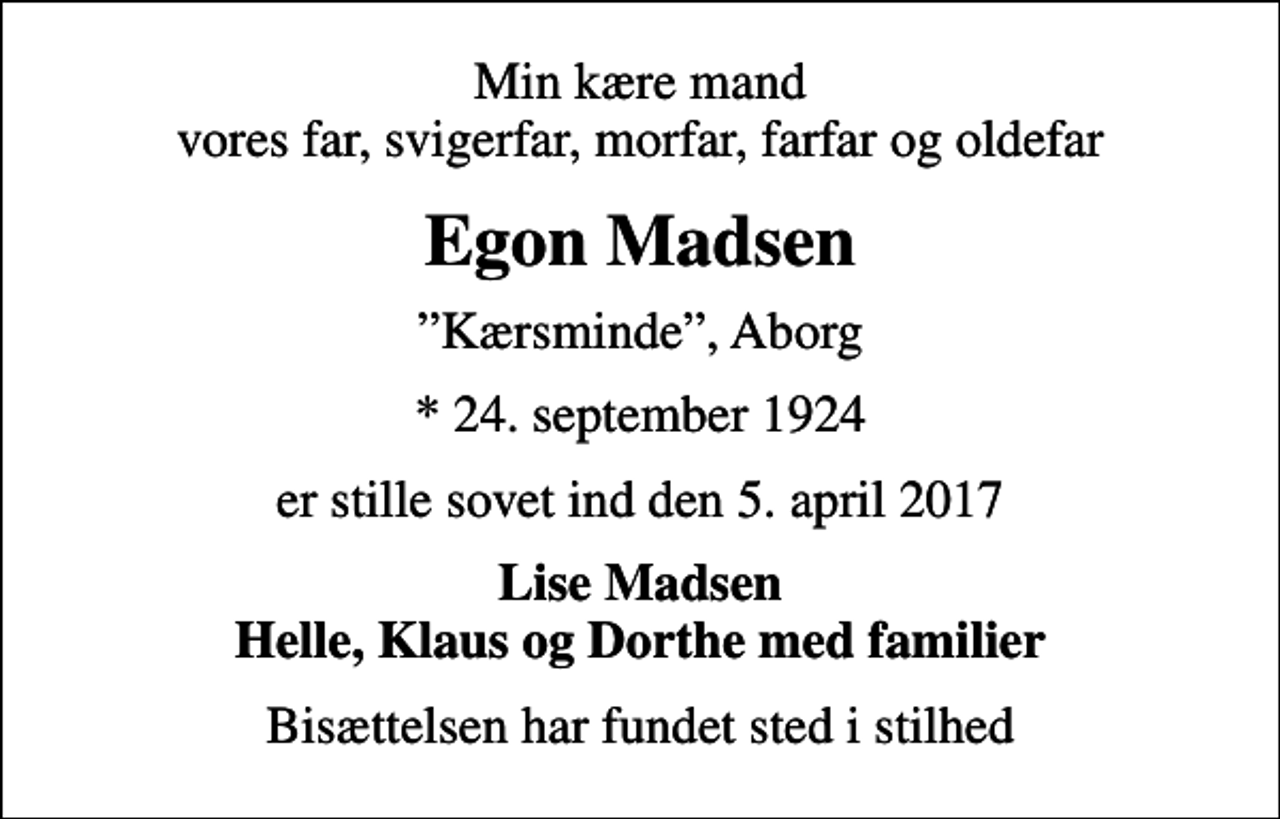 <p>Min kære mand vores far, svigerfar, morfar, farfar og oldefar<br />Egon Madsen<br />Kærsminde, Aborg<br />* 24. september 1924<br />er stille sovet ind den 5. april 2017<br />Lise Madsen Helle, Klaus og Dorthe med familier<br />Bisættelsen har fundet sted i stilhed</p>