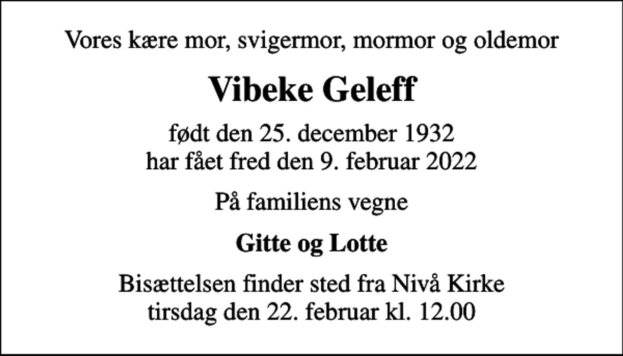 <p>Vores kære mor, svigermor, mormor og oldemor<br />Vibeke Geleff<br />født den 25. december 1932 har fået fred den 9. februar 2022<br />På familiens vegne<br />Gitte og Lotte<br />Bisættelsen finder sted fra Nivå Kirke tirsdag den 22. februar kl. 12.00</p>
