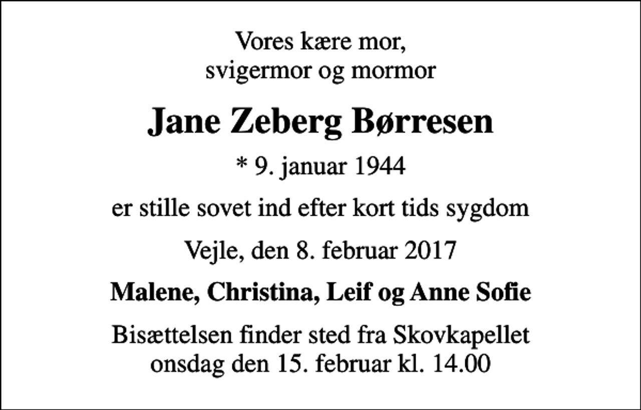 <p>Vores kære mor, svigermor og mormor<br />Jane Zeberg Børresen<br />* 9. januar 1944<br />er stille sovet ind efter kort tids sygdom<br />Vejle, den 8. februar 2017<br />Malene, Christina, Leif og Anne Sofie<br />Bisættelsen finder sted fra Skovkapellet onsdag den 15. februar kl. 14.00</p>