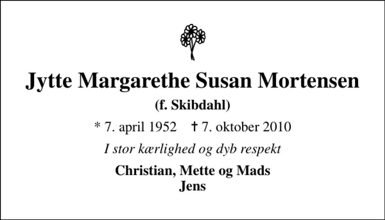<p>Jytte Margarethe Susan Mortensen<br />(f. Skibdahl)<br />* 7. april 1952 ✝ 7. oktober 2010<br />I stor kærlighed og dyb respekt<br />Christian, Mette og Mads Jens</p>