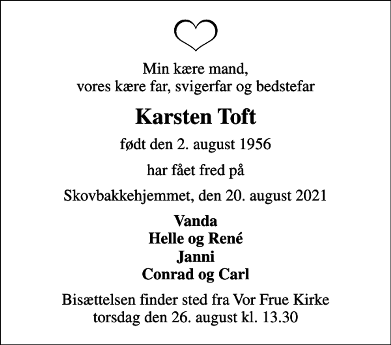<p>Min kære mand, vores kære far, svigerfar og bedstefar<br />Karsten Toft<br />født den 2. august 1956<br />har fået fred på<br />Skovbakkehjemmet, den 20. august 2021<br />Vanda Helle og René Janni Conrad og Carl<br />Bisættelsen finder sted fra Vor Frue Kirke torsdag den 26. august kl. 13.30</p>