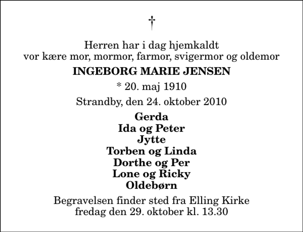 <p>Herren har i dag hjemkaldt vor kære mor, mormor, farmor, svigermor og oldemor<br />Ingeborg Marie Jensen<br />* 20. maj 1910<br />Strandby, den 24. oktober 2010<br />Gerda Ida og Peter Jytte Torben og Linda Dorthe og Per Lone og Ricky Oldebørn<br />Begravelsen finder sted fra Elling Kirke fredag den 29. oktober kl. 13.30</p>