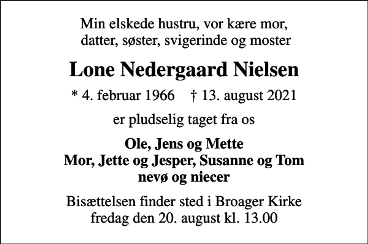 <p>Min elskede hustru, vor kære mor, datter, søster, svigerinde og moster<br />Lone Nedergaard Nielsen<br />* 4. februar 1966 ✝ 13. august 2021<br />er pludselig taget fra os<br />Ole, Jens og Mette Mor, Jette og Jesper, Susanne og Tom nevø og niecer<br />Bisættelsen finder sted i Broager Kirke fredag den 20. august kl. 13.00</p>