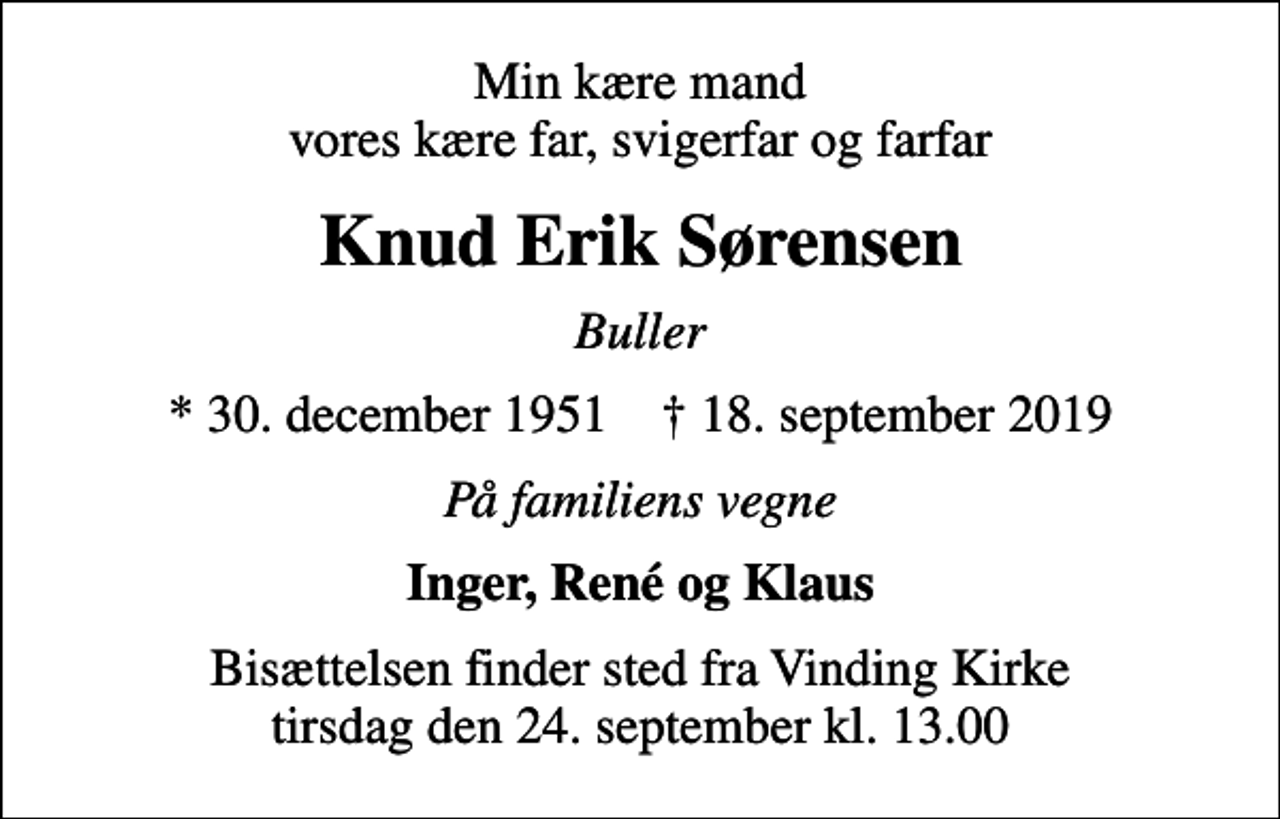 <p>Min kære mand vores kære far, svigerfar og farfar<br />Knud Erik Sørensen<br />Buller<br />* 30. december 1951 ✝ 18. september 2019<br />På familiens vegne<br />Inger, René og Klaus<br />Bisættelsen finder sted fra Vinding Kirke tirsdag den 24. september kl. 13.00</p>