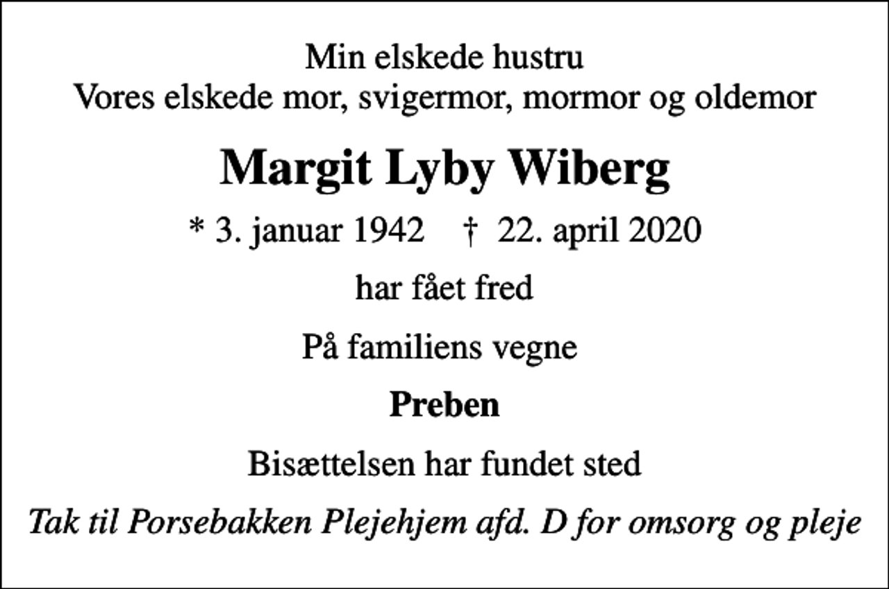<p>Min elskede hustru Vores elskede mor, svigermor, mormor og oldemor<br />Margit Lyby Wiberg<br />* 3. januar 1942 ✝ 22. april 2020<br />har fået fred<br />På familiens vegne<br />Preben<br />Bisættelsen har fundet sted<br />Tak til Porsebakken Plejehjem afd. D for omsorg og pleje</p>