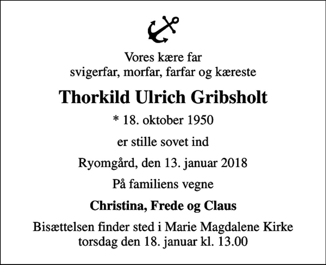<p>Vores kære far svigerfar, morfar, farfar og kæreste<br />Thorkild Ulrich Gribsholt<br />* 18. oktober 1950<br />er stille sovet ind<br />Ryomgård, den 13. januar 2018<br />På familiens vegne<br />Christina, Frede og Claus<br />Bisættelsen finder sted i Marie Magdalene Kirke torsdag den 18. januar kl. 13.00</p>