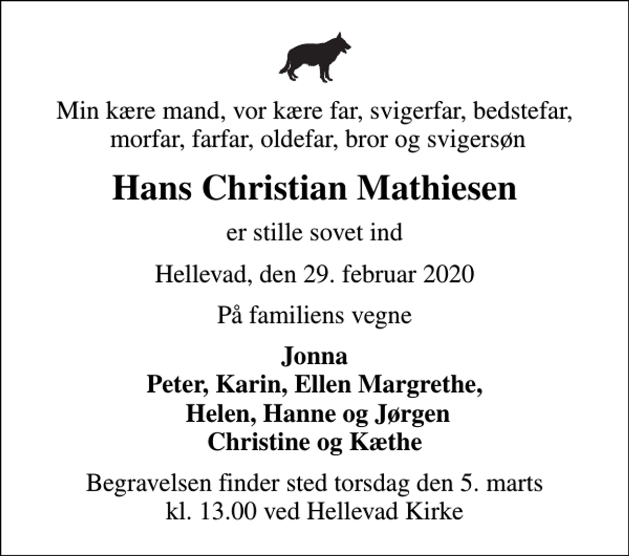 <p>Min kære mand, vor kære far, svigerfar, bedstefar, morfar, farfar, oldefar, bror og svigersøn<br />Hans Christian Mathiesen<br />er stille sovet ind<br />Hellevad, den 29. februar 2020<br />På familiens vegne<br />Jonna Peter, Karin, Ellen Margrethe, Helen, Hanne og Jørgen Christine og Kæthe<br />Begravelsen finder sted torsdag den 5. marts kl. 13.00 ved Hellevad Kirke</p>