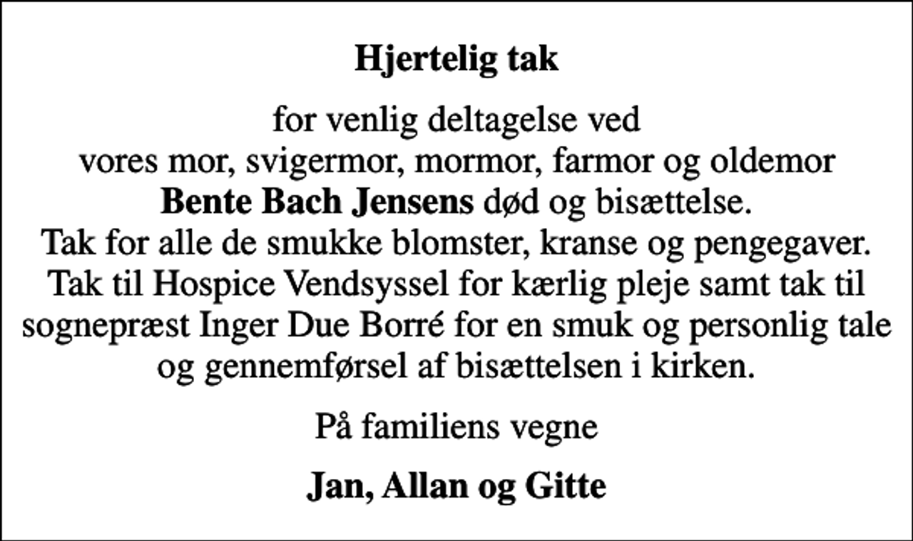 <p>Hjertelig tak<br />for venlig deltagelse ved vores mor, svigermor, mormor, farmor og oldemor <em>Bente Bach Jensens </em>død og bisættelse. Tak for alle de smukke blomster, kranse og pengegaver. Tak til Hospice Vendsyssel for kærlig pleje samt tak til sognepræst Inger Due Borré for en smuk og personlig tale og gennemførsel af bisættelsen i kirken.<br />På familiens vegne<br />Jan, Allan og Gitte</p>
