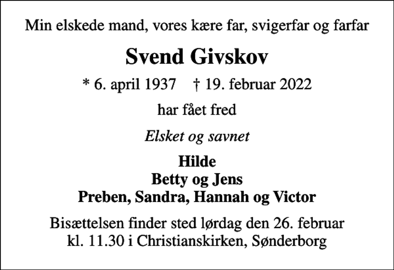 <p>Min elskede mand, vores kære far, svigerfar og farfar<br />Svend Givskov<br />* 6. april 1937 ✝ 19. februar 2022<br />har fået fred<br />Elsket og savnet<br />Hilde Betty og Jens Preben, Sandra, Hannah og Victor<br />Bisættelsen finder sted lørdag den 26. februar kl. 11.30 i Christianskirken, Sønderborg</p>