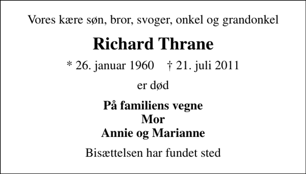 <p>Vores kære søn, bror, svoger, onkel og grandonkel<br />Richard Thrane<br />* 26. januar 1960 ✝ 21. juli 2011<br />er død<br />På familiens vegne Mor Annie og Marianne<br />Bisættelsen har fundet sted</p>