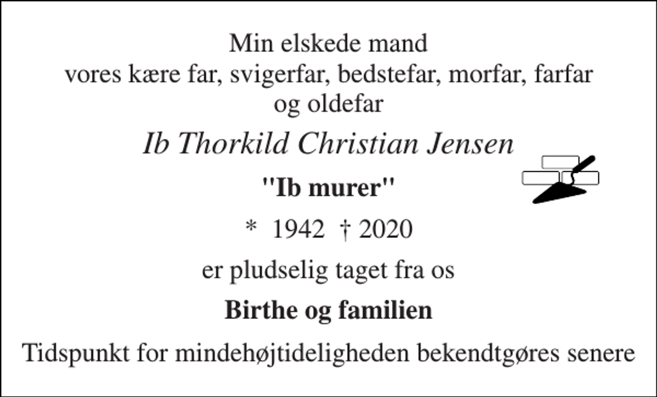 <p>Min elskede mand vores kære far, svigerfar, bedstefar, morfar, farfar og oldefar<br />Ib Thorkild Christian Jensen<br />"Ib murer"<br />* 1942 † 2020<br />er pludselig taget fra os<br />Birthe og familien<br />Tidspunkt for mindehøjtideligheden bekendtgøres senere</p>