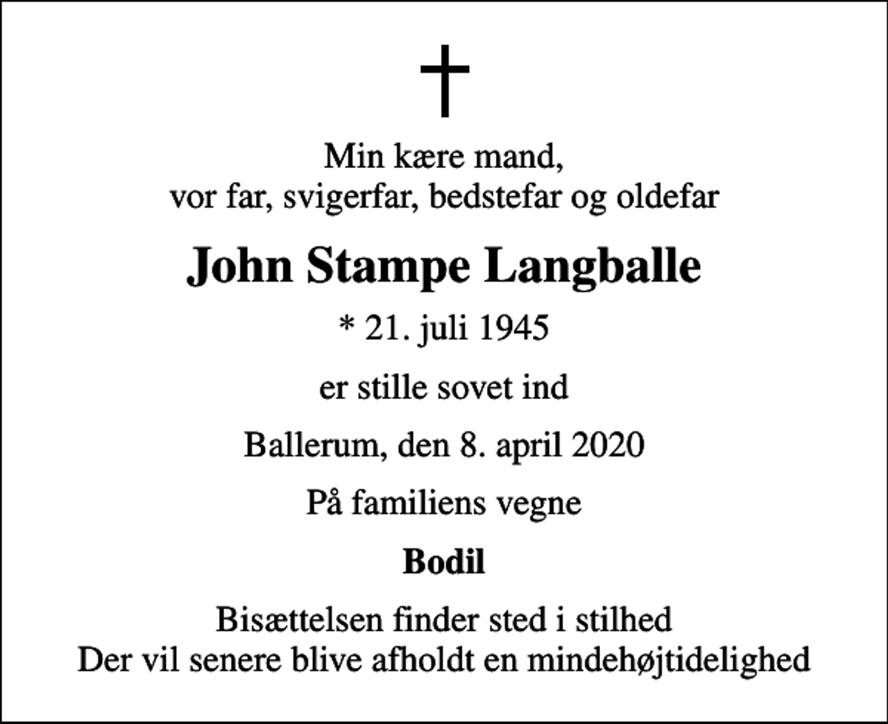 <p>Min kære mand, vor far, svigerfar, bedstefar og oldefar<br />John Stampe Langballe<br />* 21. juli 1945<br />er stille sovet ind<br />Ballerum, den 8. april 2020<br />På familiens vegne<br />Bodil<br />Bisættelsen finder sted i stilhed Der vil senere blive afholdt en mindehøjtidelighed</p>
