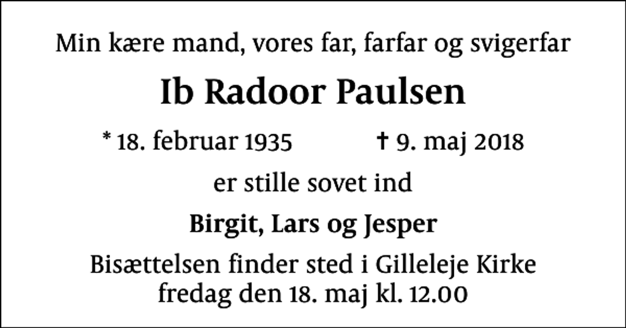 <p>Min kære mand, vores far, farfar og svigerfar<br />Ib Radoor Paulsen<br />* 18. februar 1935 ✝ 9. maj 2018<br />er stille sovet ind<br />Birgit, Lars og Jesper<br />Bisættelsen finder sted i Gilleleje Kirke fredag den 18. maj kl. 12.00</p>