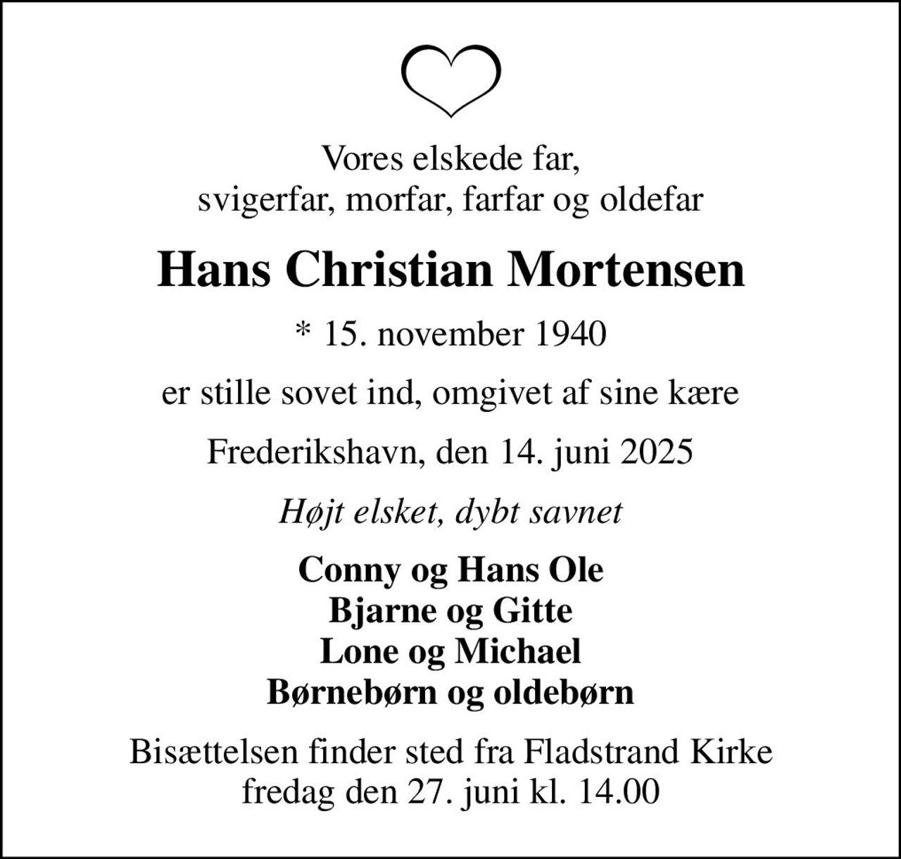 Vores elskede far, svigerfar, morfar, farfar og oldefar
Hans Christian Mortensen
* 15. november 1940
er stille sovet ind, omgivet af sine kære
Frederikshavn, den 14. juni 2025
Højt elsket, dybt savnet
Conny og Hans Ole Bjarne og Gitte Lone og Michael Børnebørn og oldebørn
Bisættelsen finder sted fra Fladstrand Kirke  fredag den 27. juni kl. 14.00