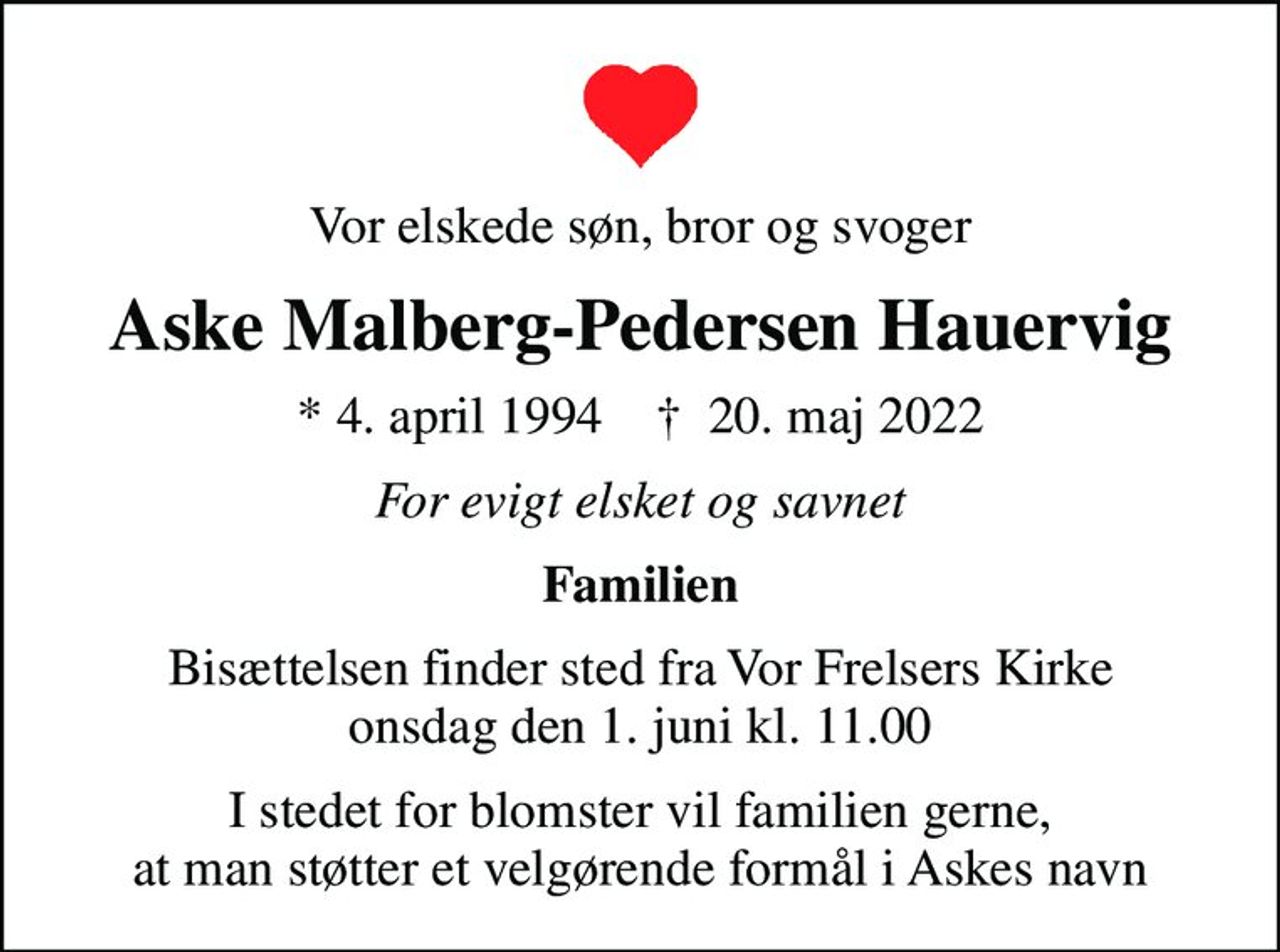 Vor elskede søn, bror og svoger
Aske Malberg-Pedersen Hauervig
* 4. april 1994    ✝ 20. maj 2022
For evigt elsket og savnet
Familien
Bisættelsen finder sted fra Vor Frelsers Kirke  onsdag den 1. juni kl. 11.00 
I stedet for blomster vil familien gerne, at man støtter et velgørende formål i Askes navn
