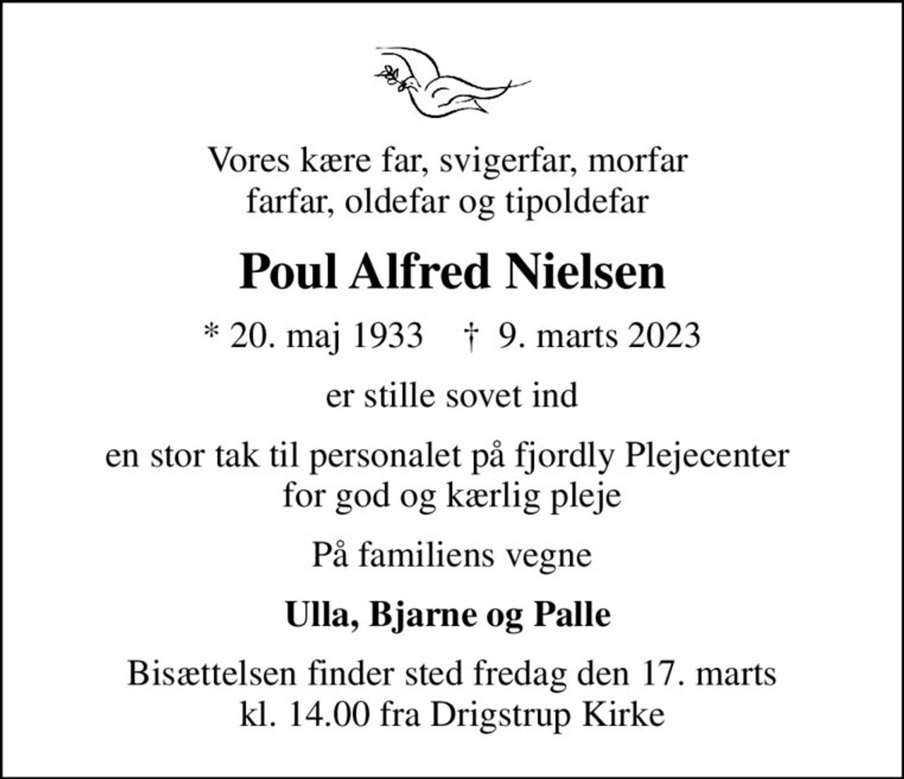 Vores kære far, svigerfar, morfar  farfar, oldefar og tipoldefar 
Poul Alfred Nielsen
* 20. maj 1933    ✝ 9. marts 2023
er stille sovet ind
en stor tak til personalet på fjordly Plejecenter  for god og kærlig pleje
På familiens vegne
Ulla, Bjarne og Palle 
Bisættelsen finder sted fredag den 17. marts kl. 14.00 fra Drigstrup Kirke