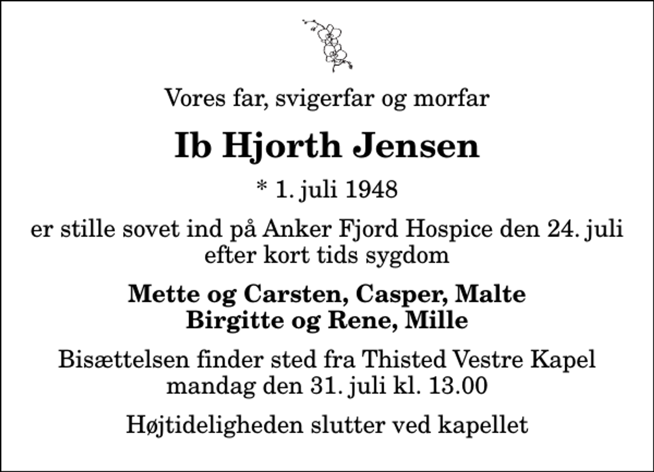 <p>Vores far, svigerfar og morfar<br />Ib Hjorth Jensen<br />* 1. juli 1948<br />er stille sovet ind på Anker Fjord Hospice den 24. juli efter kort tids sygdom<br />Mette og Carsten, Casper, Malte Birgitte og Rene, Mille<br />Bisættelsen finder sted fra Thisted Vestre Kapel mandag den 31. juli kl. 13.00 Højtideligheden slutter ved kapellet</p>