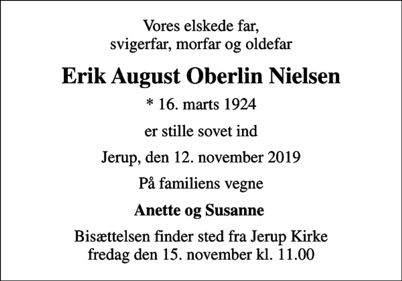 <p>Vores elskede far, svigerfar, morfar og oldefar<br />Erik August Oberlin Nielsen<br />* 16. marts 1924<br />er stille sovet ind<br />Jerup, den 12. november 2019<br />På familiens vegne<br />Anette og Susanne<br />Bisættelsen finder sted fra Jerup Kirke fredag den 15. november kl. 11.00</p>