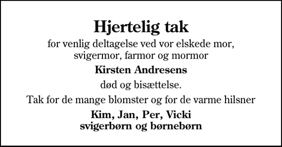 <p>Hjertelig tak<br />for venlig deltagelse ved vor elskede mor, svigermor, farmor og mormor<br />Kirsten Andresens<br />død og bisættelse.<br />Tak for de mange blomster og for de varme hilsner<br />Kim, Jan, Per, Vicki svigerbørn og børnebørn</p>