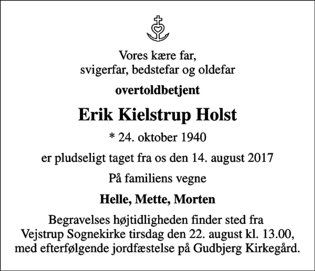 <p>Vores kære far, svigerfar, bedstefar og oldefar<br />overtoldbetjent<br />Erik Kielstrup Holst<br />* 24. oktober 1940<br />er pludseligt taget fra os den 14. august 2017<br />På familiens vegne<br />Helle, Mette, Morten<br />Begravelses højtidligheden finder sted fra Vejstrup Sognekirke tirsdag den 22. august kl. 13.00, med efterfølgende jordfæstelse på Gudbjerg Kirkegård.</p>