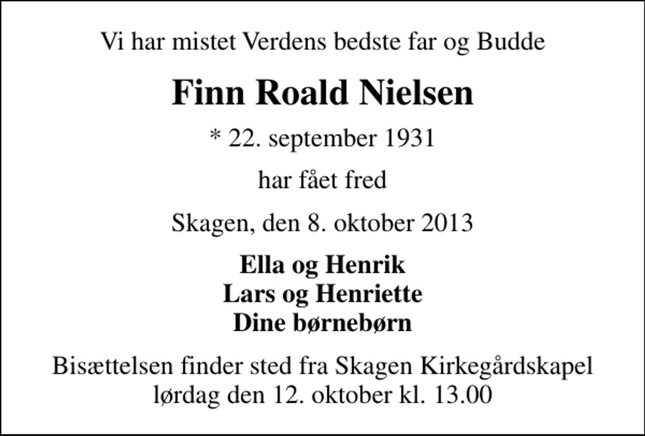 <p>Vi har mistet Verdens bedste far og Budde<br />Finn Roald Nielsen<br />* 22. september 1931<br />har fået fred<br />Skagen, den 8. oktober 2013<br />Ella og Henrik Lars og Henriette Dine børnebørn<br />Bisættelsen finder sted fra Skagen Kirkegårdskapel lørdag den 12. oktober kl. 13.00</p>