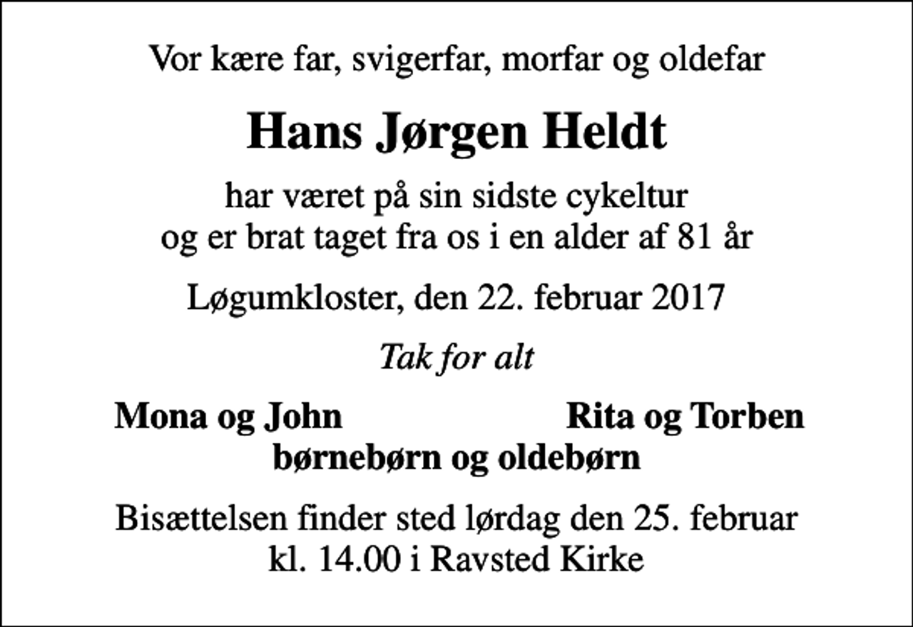 <p>Vor kære far, svigerfar, morfar og oldefar<br />Hans Jørgen Heldt<br />har været på sin sidste cykeltur og er brat taget fra os i en alder af 81 år<br />Løgumkloster, den 22. februar 2017<br />Tak for alt<br />Mona og John<br />Rita og Torben<br />Bisættelsen finder sted lørdag den 25. februar kl. 14.00 i Ravsted Kirke</p>