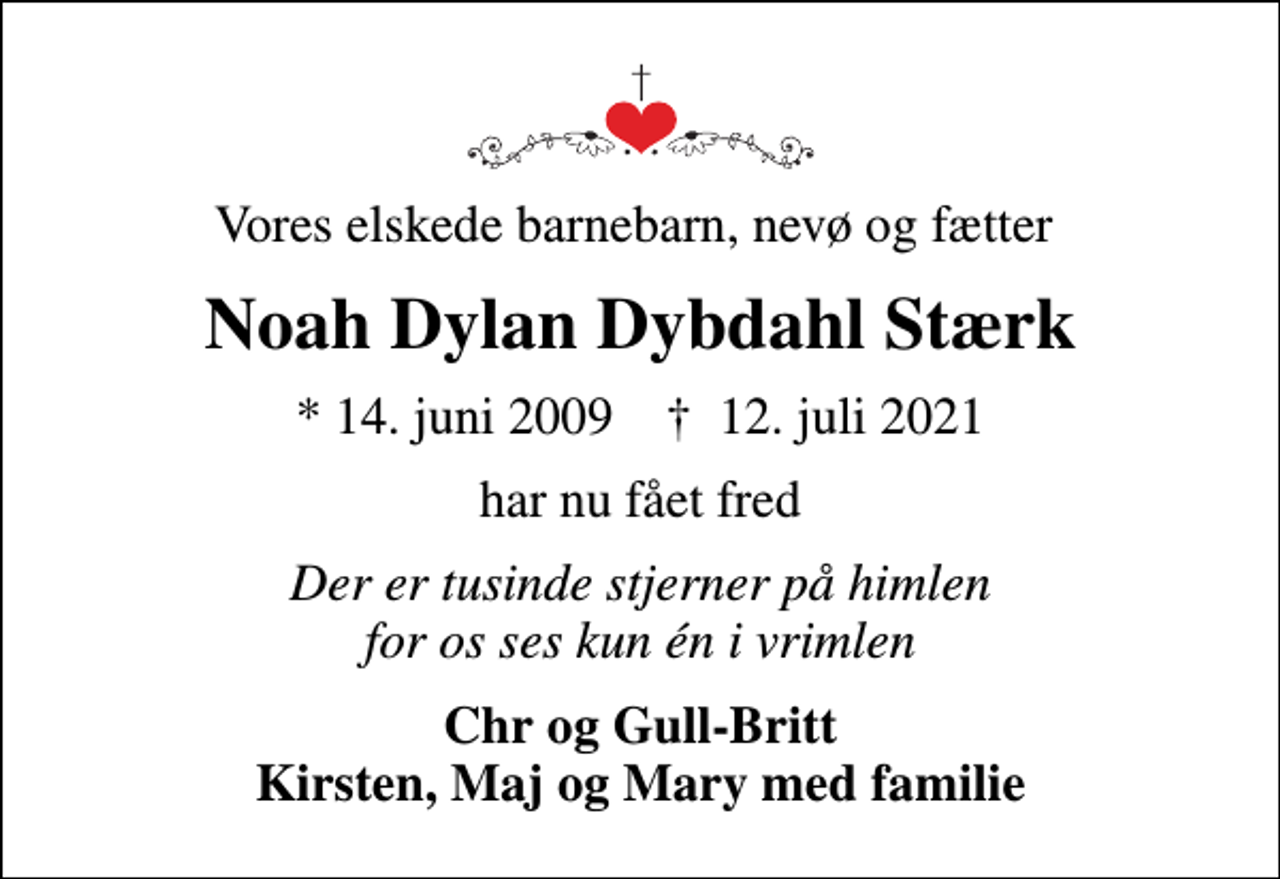 <p>Vores elskede barnebarn, nevø og fætter<br />Noah Dylan Dybdahl Stærk<br />* 14. juni 2009 ✝ 12. juli 2021<br />har nu fået fred<br />Der er tusinde stjerner på himlen for os ses kun én i vrimlen<br />Chr og Gull-Britt Kirsten, Maj og Mary med familie</p>