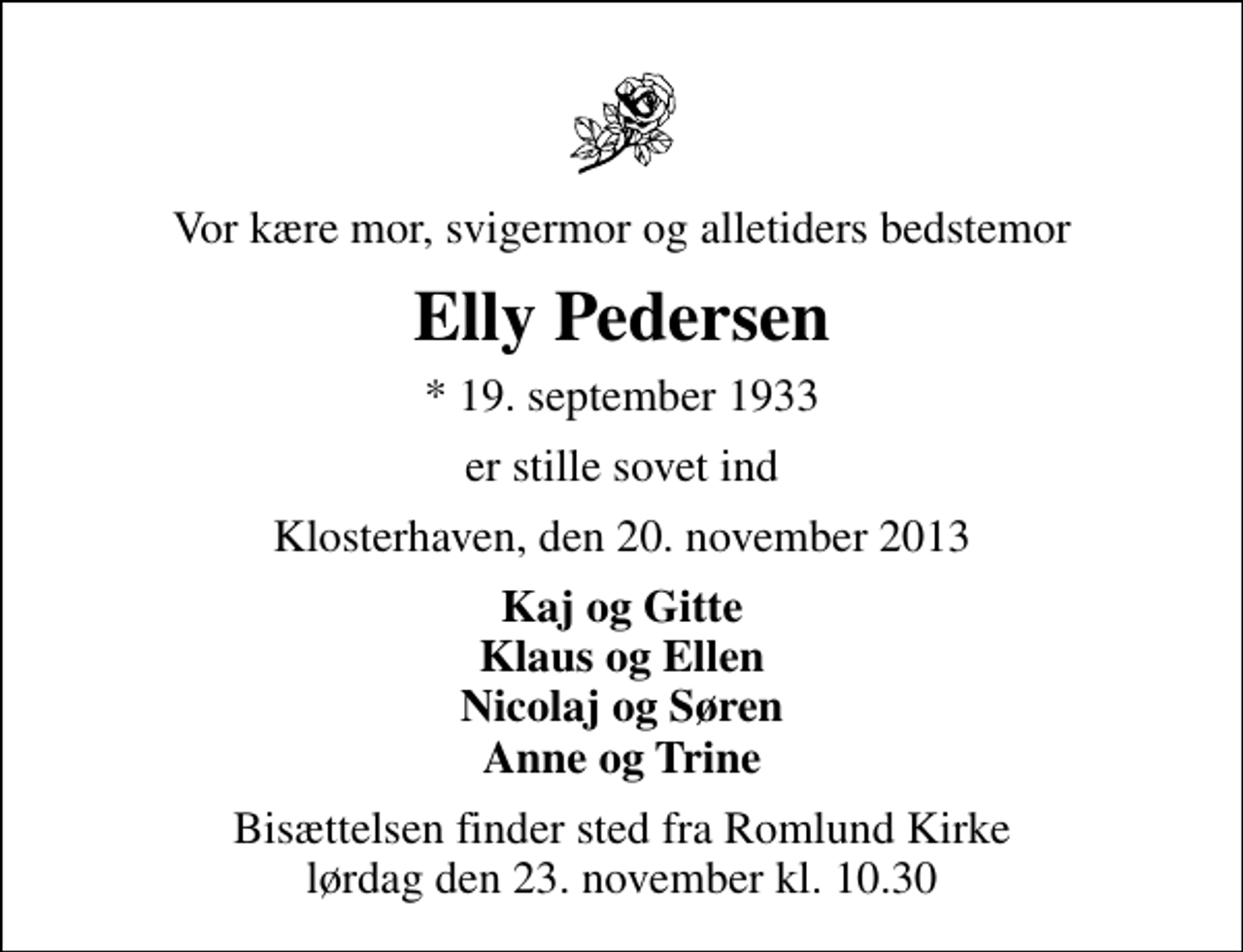 <p>Vor kære mor, svigermor og alletiders bedstemor<br />Elly Pedersen<br />* 19. september 1933<br />er stille sovet ind<br />Klosterhaven, den 20. november 2013<br />Kaj og Gitte Klaus og Ellen Nicolaj og Søren Anne og Trine<br />Bisættelsen finder sted fra Romlund Kirke lørdag den 23. november kl. 10.30</p>
